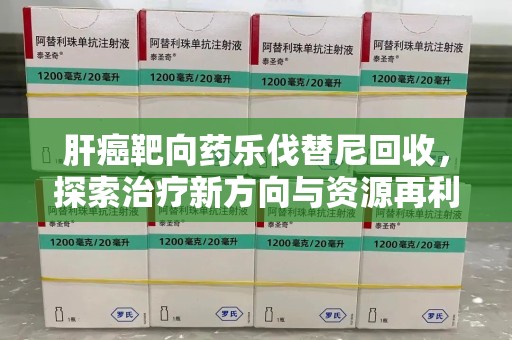 芜湖肝癌靶向药乐伐替尼回收，探索治疗新方向与资源再利用