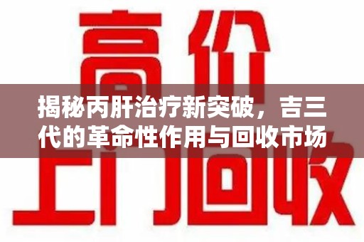 芜湖揭秘丙肝治疗新突破，吉三代的革命性作用与回收市场的隐秘角落