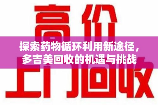 芜湖探索药物循环利用新途径，多吉美回收的机遇与挑战