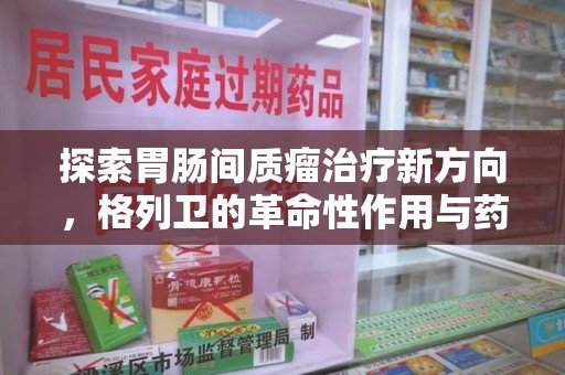 芜湖探索胃肠间质瘤治疗新方向，格列卫的革命性作用与药物回收的意义