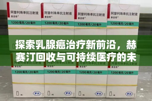 芜湖探索乳腺癌治疗新前沿，赫赛汀回收与可持续医疗的未来