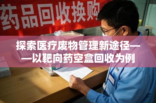 芜湖探索医疗废物管理新途径——以靶向药空盒回收为例