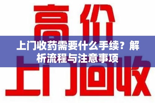 芜湖上门收药需要什么手续？解析流程与注意事项