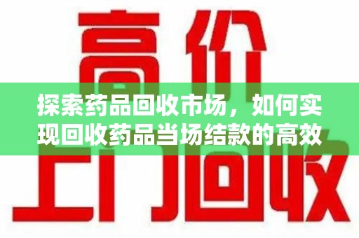 芜湖探索药品回收市场，如何实现回收药品当场结款的高效模式