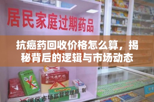 芜湖抗癌药回收价格怎么算，揭秘背后的逻辑与市场动态