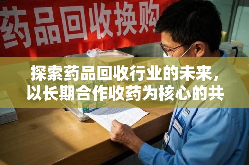 芜湖探索药品回收行业的未来，以长期合作收药为核心的共赢模式
