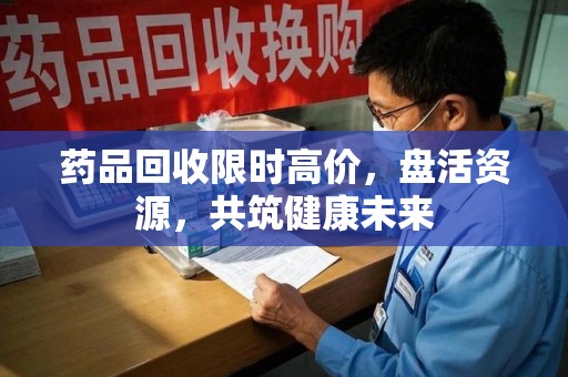 芜湖药品回收限时高价，盘活资源，共筑健康未来