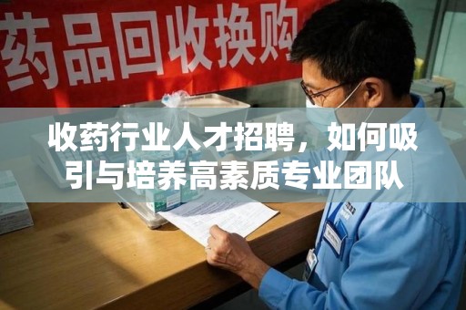 芜湖收药行业人才招聘，如何吸引与培养高素质专业团队