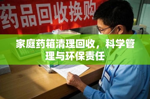 芜湖家庭药箱清理回收，科学管理与环保责任