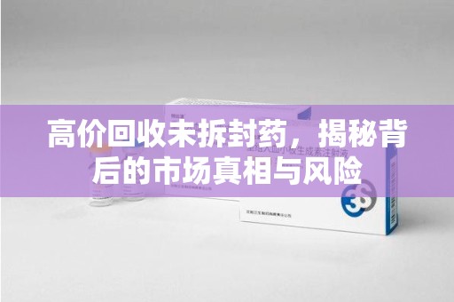 芜湖高价回收未拆封药，揭秘背后的市场真相与风险