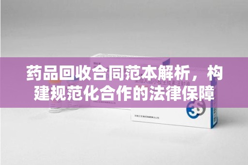 芜湖药品回收合同范本解析，构建规范化合作的法律保障