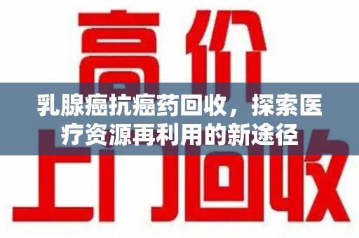 芜湖乳腺癌抗癌药回收，探索医疗资源再利用的新途径