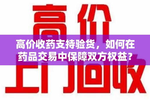 芜湖高价收药支持验货，如何在药品交易中保障双方权益？