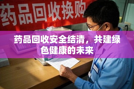 芜湖药品回收安全结清，共建绿色健康的未来