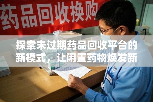 芜湖探索未过期药品回收平台的新模式，让闲置药物焕发新生
