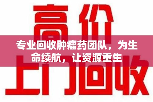 芜湖专业回收肿瘤药团队，为生命续航，让资源重生