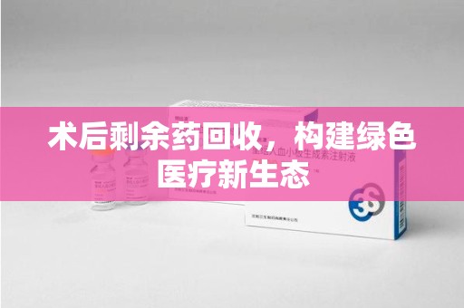 芜湖术后剩余药回收，构建绿色医疗新生态