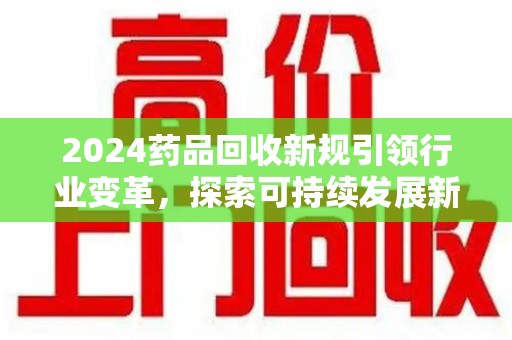 芜湖2024药品回收新规引领行业变革，探索可持续发展新路径