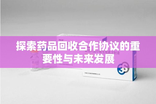 芜湖探索药品回收合作协议的重要性与未来发展