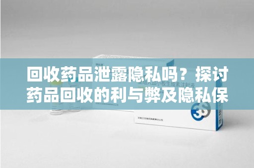 芜湖回收药品泄露隐私吗？探讨药品回收的利与弊及隐私保护措施