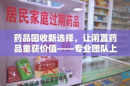 芜湖药品回收新选择，让闲置药品重获价值——专业团队上门收药服务