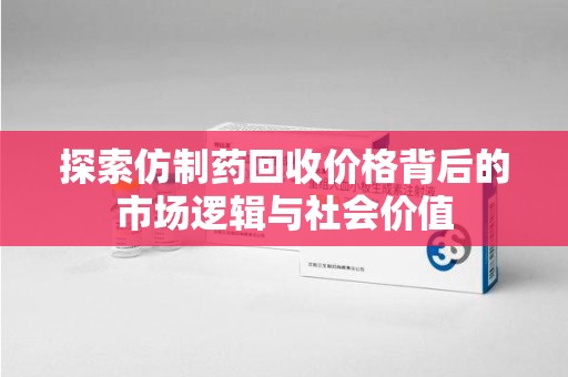 芜湖探索仿制药回收价格背后的市场逻辑与社会价值