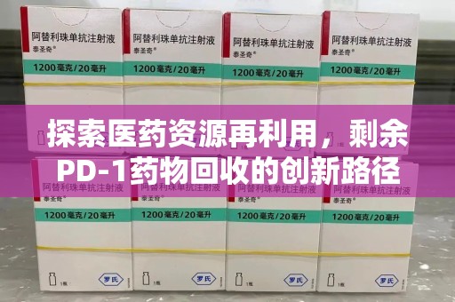 芜湖探索医药资源再利用，剩余PD-1药物回收的创新路径与社会价值