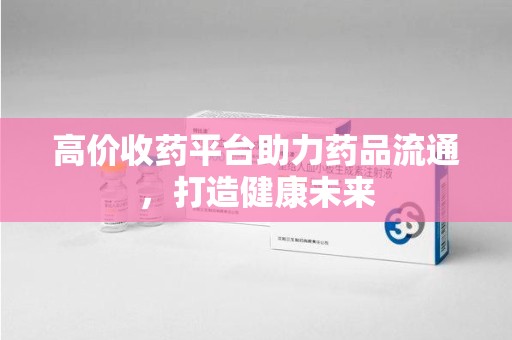 芜湖高价收药平台助力药品流通，打造健康未来