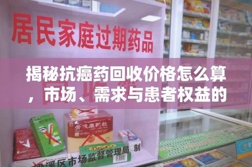 芜湖揭秘抗癌药回收价格怎么算，市场、需求与患者权益的平衡之道