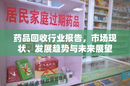 芜湖药品回收行业报告，市场现状、发展趋势与未来展望