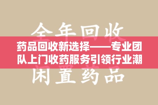 芜湖药品回收新选择——专业团队上门收药服务引领行业潮流