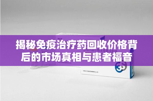芜湖揭秘免疫治疗药回收价格背后的市场真相与患者福音