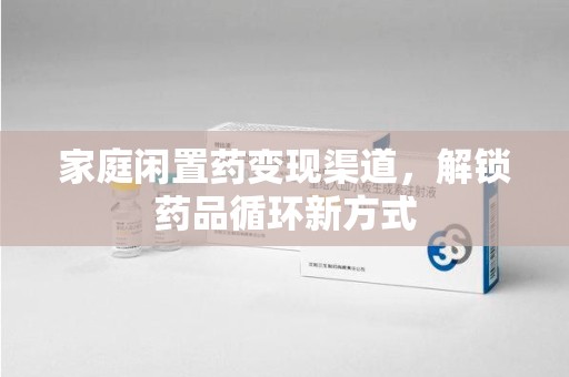 芜湖家庭闲置药变现渠道，解锁药品循环新方式