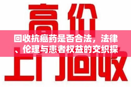 芜湖回收抗癌药是否合法，法律、伦理与患者权益的交织探讨