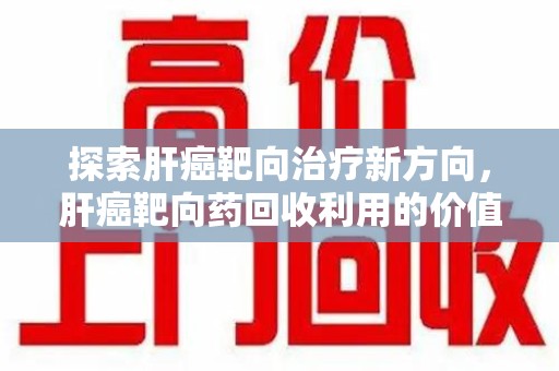 芜湖探索肝癌靶向治疗新方向，肝癌靶向药回收利用的价值与未来