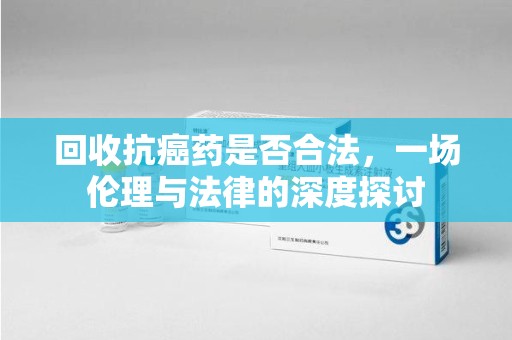 芜湖回收抗癌药是否合法，一场伦理与法律的深度探讨