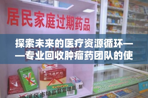 芜湖探索未来的医疗资源循环——专业回收肿瘤药团队的使命与价值