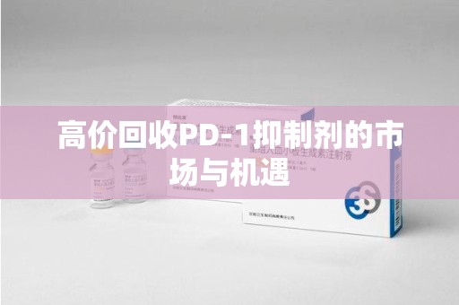 芜湖高价回收PD-1抑制剂的市场与机遇