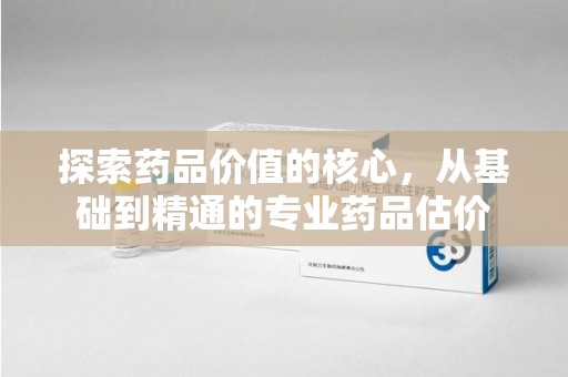 芜湖探索药品价值的核心，从基础到精通的专业药品估价