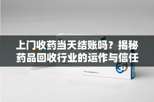 芜湖上门收药当天结账吗？揭秘药品回收行业的运作与信任机制