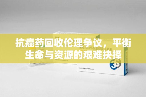 芜湖抗癌药回收伦理争议，平衡生命与资源的艰难抉择