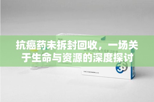 芜湖抗癌药未拆封回收，一场关于生命与资源的深度探讨