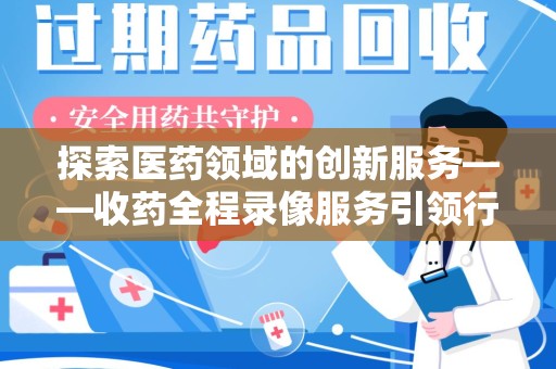 芜湖探索医药领域的创新服务——收药全程录像服务引领行业新趋势