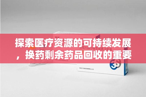 芜湖探索医疗资源的可持续发展，换药剩余药品回收的重要性与实践