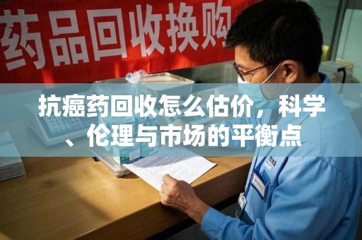 芜湖抗癌药回收怎么估价，科学、伦理与市场的平衡点