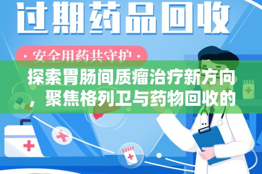 芜湖探索胃肠间质瘤治疗新方向，聚焦格列卫与药物回收的未来