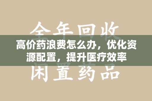 芜湖高价药浪费怎么办，优化资源配置，提升医疗效率