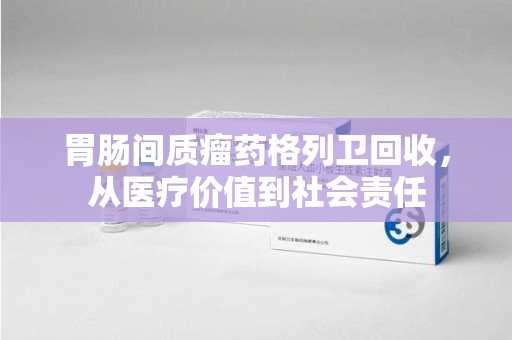 芜湖胃肠间质瘤药格列卫回收，从医疗价值到社会责任