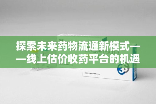 芜湖探索未来药物流通新模式——线上估价收药平台的机遇与挑战