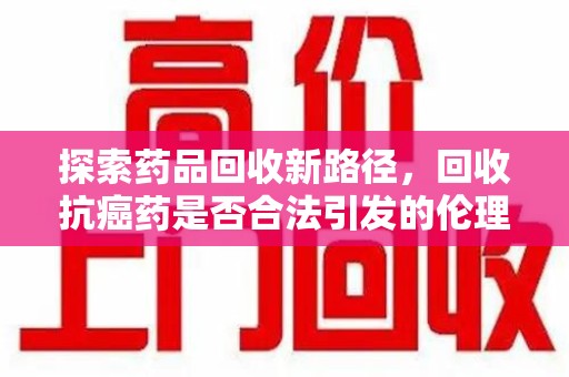 芜湖探索药品回收新路径，回收抗癌药是否合法引发的伦理与法律思考
